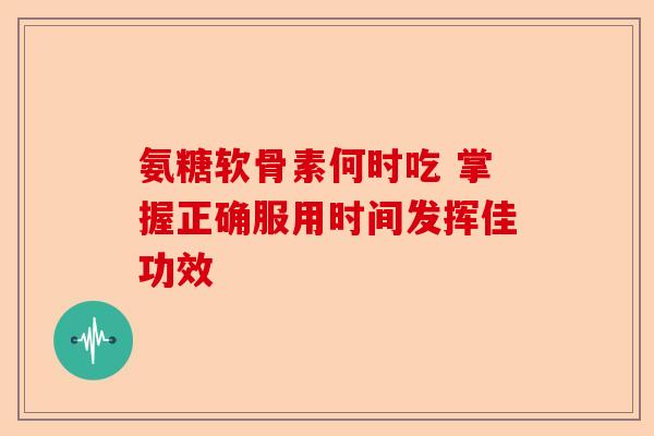氨糖软骨素何时吃 掌握正确服用时间发挥佳功效