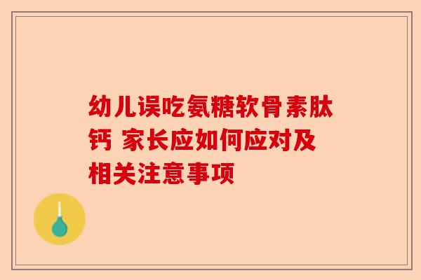 幼儿误吃氨糖软骨素肽钙 家长应如何应对及相关注意事项