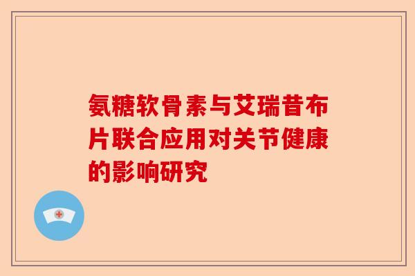 氨糖软骨素与艾瑞昔布片联合应用对关节健康的影响研究