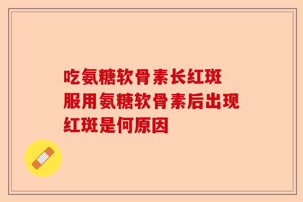 吃氨糖软骨素长红斑 服用氨糖软骨素后出现红斑是何原因
