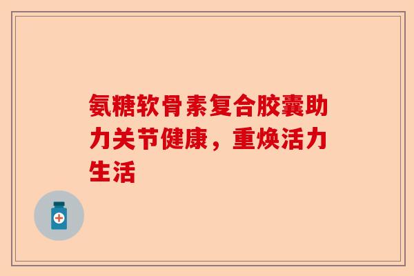 氨糖软骨素复合胶囊助力关节健康，重焕活力生活