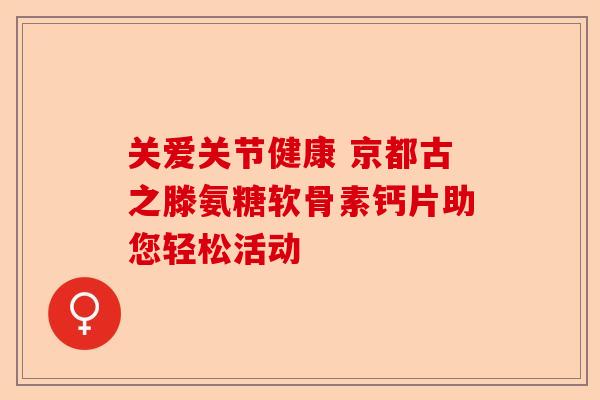 关爱关节健康 京都古之滕氨糖软骨素钙片助您轻松活动