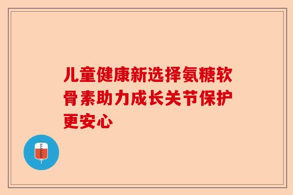 儿童健康新选择氨糖软骨素助力成长关节保护更安心