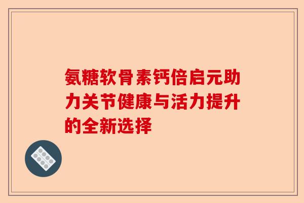 氨糖软骨素钙倍启元助力关节健康与活力提升的全新选择