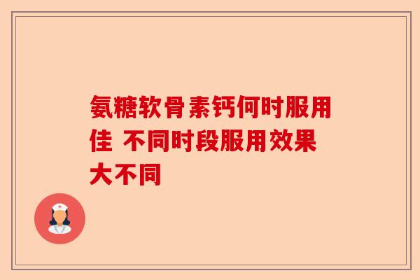 氨糖软骨素钙何时服用佳 不同时段服用效果大不同