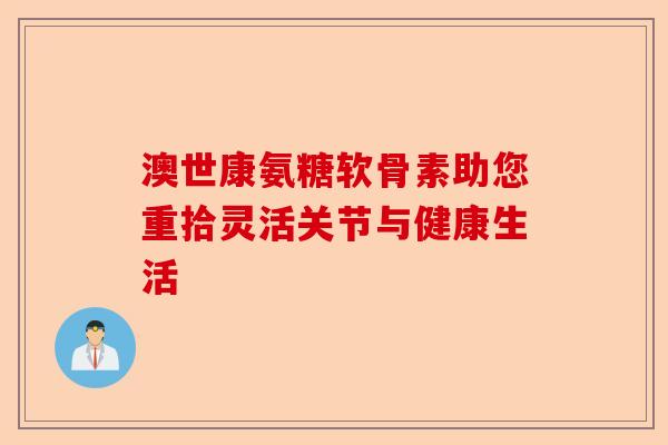 澳世康氨糖软骨素助您重拾灵活关节与健康生活