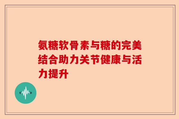 氨糖软骨素与糖的完美结合助力关节健康与活力提升