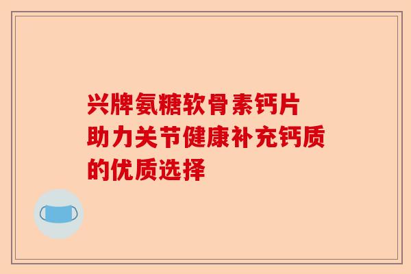 兴牌氨糖软骨素钙片 助力关节健康补充钙质的优质选择