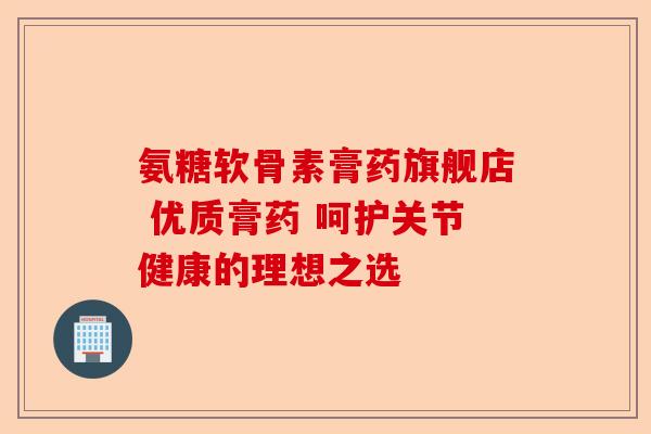 氨糖软骨素膏药旗舰店 优质膏药 呵护关节健康的理想之选