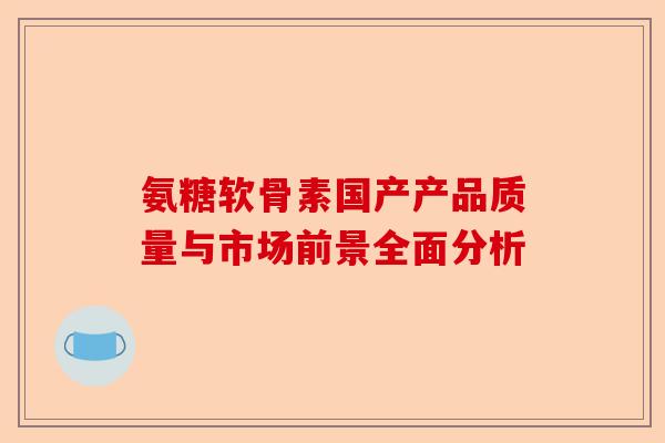 氨糖软骨素国产产品质量与市场前景全面分析