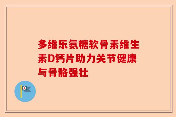 多维乐氨糖软骨素维生素D钙片助力关节健康与骨骼强壮