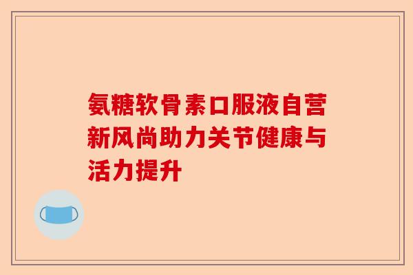 氨糖软骨素口服液自营新风尚助力关节健康与活力提升