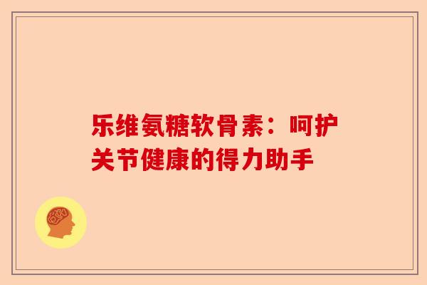 乐维氨糖软骨素：呵护关节健康的得力助手