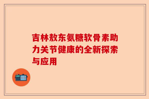 吉林敖东氨糖软骨素助力关节健康的全新探索与应用