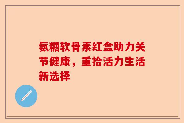 氨糖软骨素红盒助力关节健康，重拾活力生活新选择