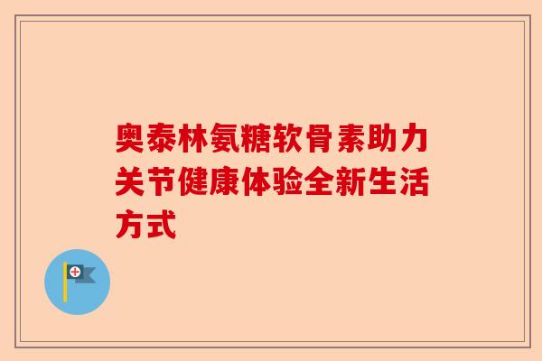 奥泰林氨糖软骨素助力关节健康体验全新生活方式