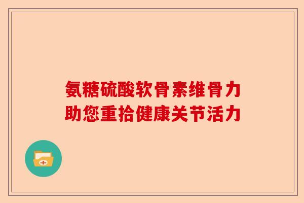 氨糖硫酸软骨素维骨力助您重拾健康关节活力