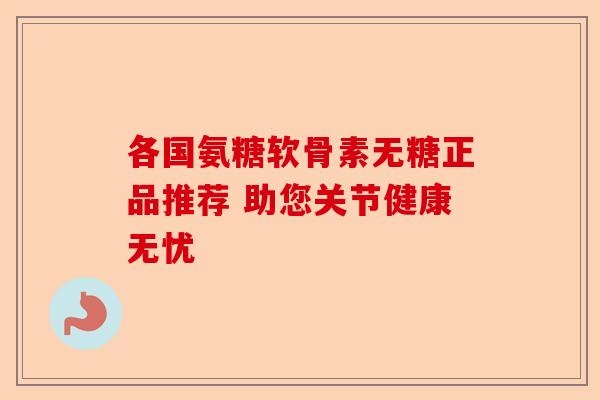各国氨糖软骨素无糖正品推荐 助您关节健康无忧