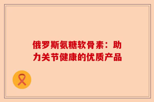 俄罗斯氨糖软骨素：助力关节健康的优质产品