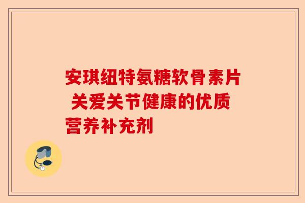 安琪纽特氨糖软骨素片 关爱关节健康的优质营养补充剂