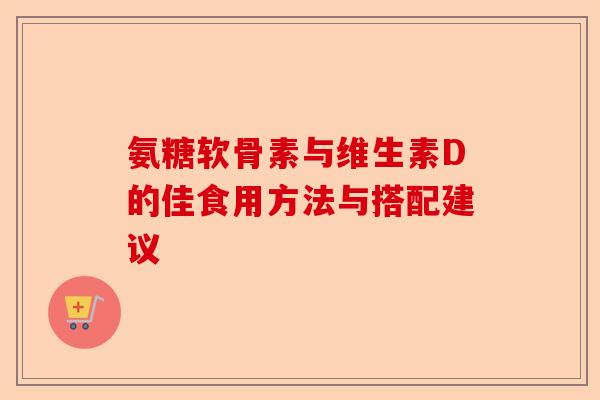 氨糖软骨素与维生素D的佳食用方法与搭配建议
