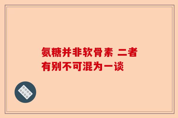 氨糖并非软骨素 二者有别不可混为一谈