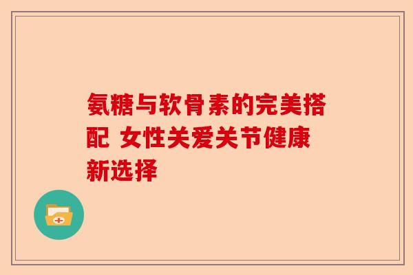 氨糖与软骨素的完美搭配 女性关爱关节健康新选择