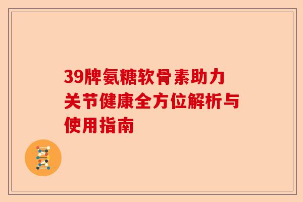 39牌氨糖软骨素助力关节健康全方位解析与使用指南
