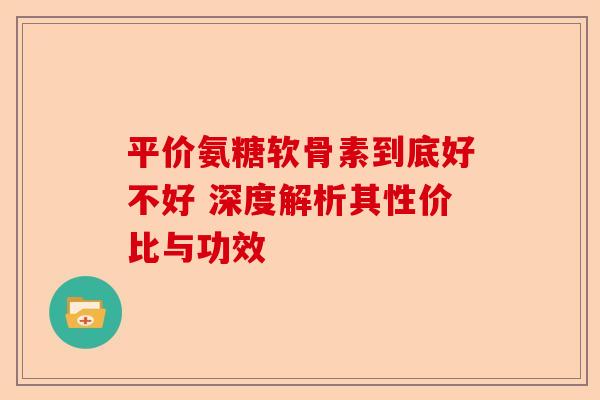 平价氨糖软骨素到底好不好 深度解析其性价比与功效