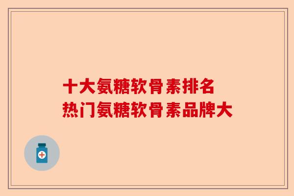 十大氨糖软骨素排名 热门氨糖软骨素品牌大-第1张图片-关节保镖
