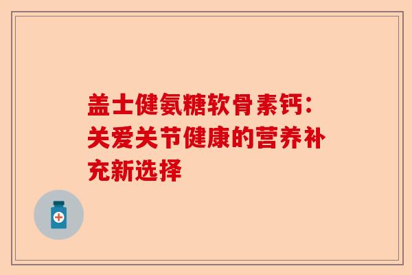 盖士健氨糖软骨素钙：关爱关节健康的营养补充新选择