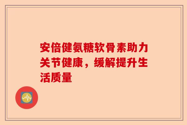 安倍健氨糖软骨素助力关节健康，缓解提升生活质量