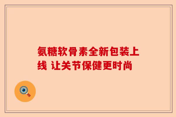 氨糖软骨素全新包装上线 让关节保健更时尚