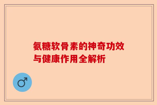 氨糖软骨素的神奇功效与健康作用全解析