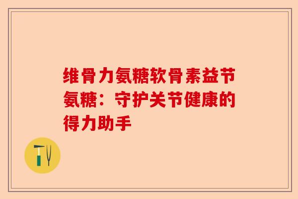 维骨力氨糖软骨素益节氨糖：守护关节健康的得力助手
