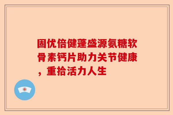 固优倍健蓬盛源氨糖软骨素钙片助力关节健康，重拾活力人生