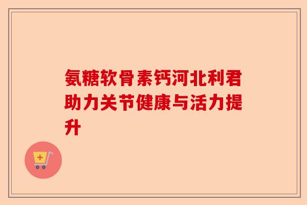 氨糖软骨素钙河北利君助力关节健康与活力提升