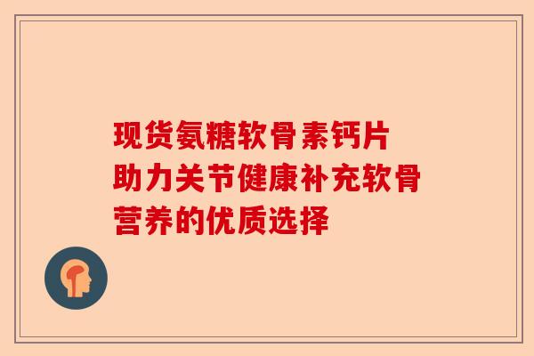 现货氨糖软骨素钙片 助力关节健康补充软骨营养的优质选择