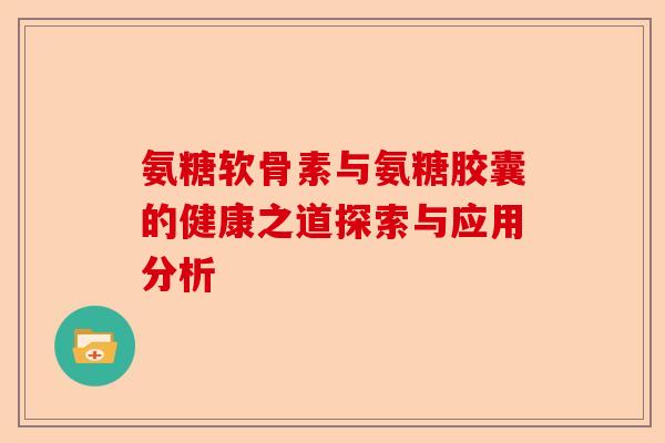氨糖软骨素与氨糖胶囊的健康之道探索与应用分析
