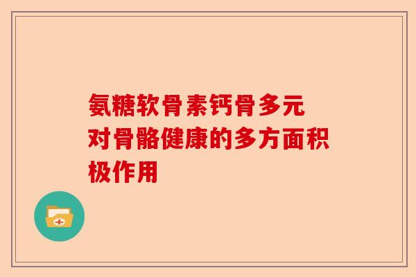 氨糖软骨素钙骨多元 对骨骼健康的多方面积极作用