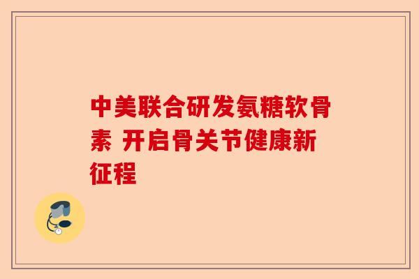 中美联合研发氨糖软骨素 开启骨关节健康新征程