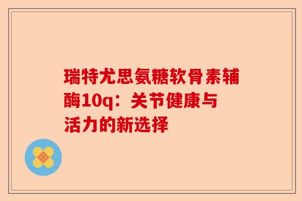 瑞特尤思氨糖软骨素辅酶10q：关节健康与活力的新选择