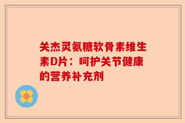 关杰灵氨糖软骨素维生素D片：呵护关节健康的营养补充剂