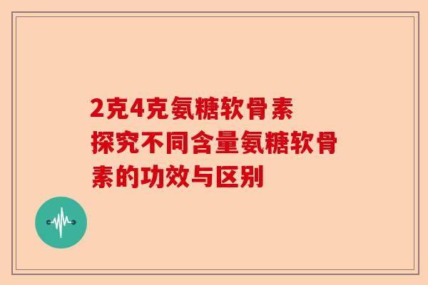 2克4克氨糖软骨素 探究不同含量氨糖软骨素的功效与区别