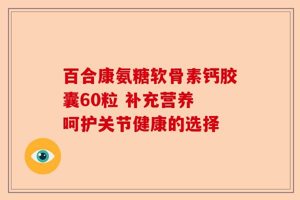 百合康氨糖软骨素钙胶囊60粒 补充营养 呵护关节健康的选择