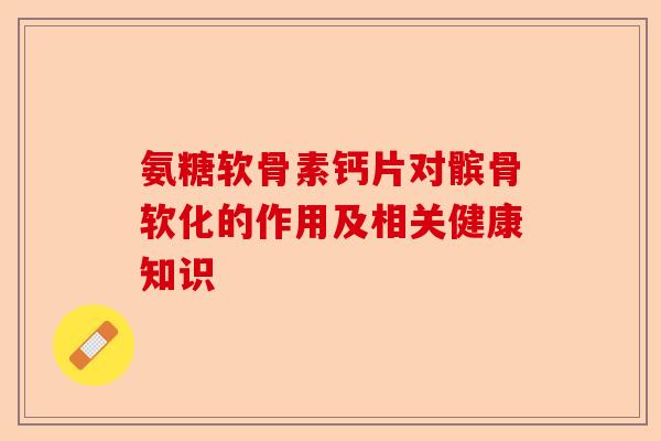 氨糖软骨素钙片对髌骨软化的作用及相关健康知识-第1张图片-关节保镖