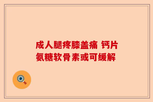 成人腿疼膝盖痛 钙片氨糖软骨素或可缓解-第1张图片-关节保镖