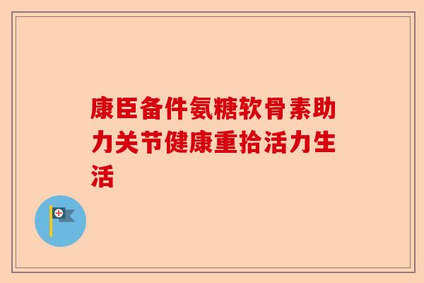 康臣备件氨糖软骨素助力关节健康重拾活力生活