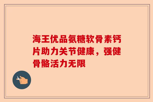 海王优品氨糖软骨素钙片助力关节健康，强健骨骼活力无限