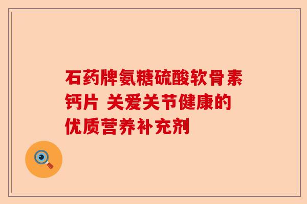 石药牌氨糖硫酸软骨素钙片 关爱关节健康的优质营养补充剂